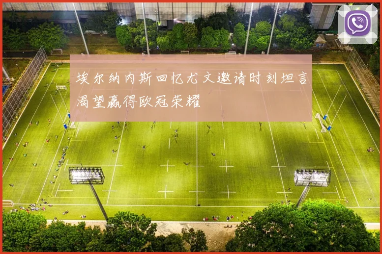 埃尔纳内斯回忆尤文邀请时刻坦言渴望赢得欧冠荣耀