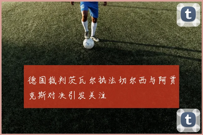 德国裁判茨瓦尔执法切尔西与阿贾克斯对决引发关注