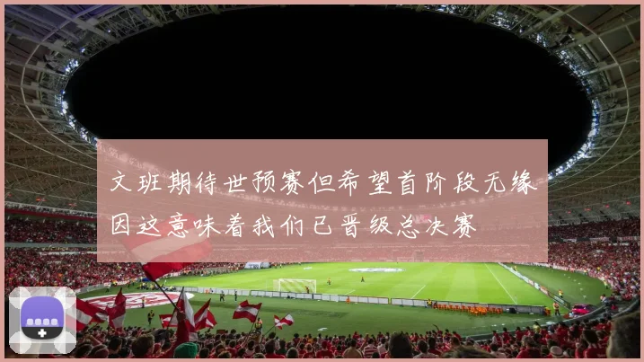文班期待世预赛但希望首阶段无缘因这意味着我们已晋级总决赛