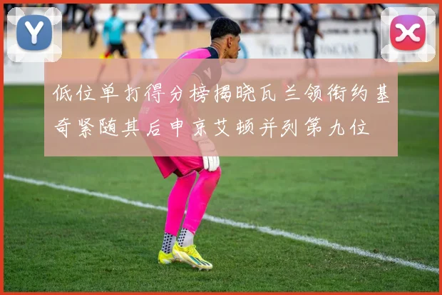 低位单打得分榜揭晓瓦兰领衔约基奇紧随其后申京艾顿并列第九位