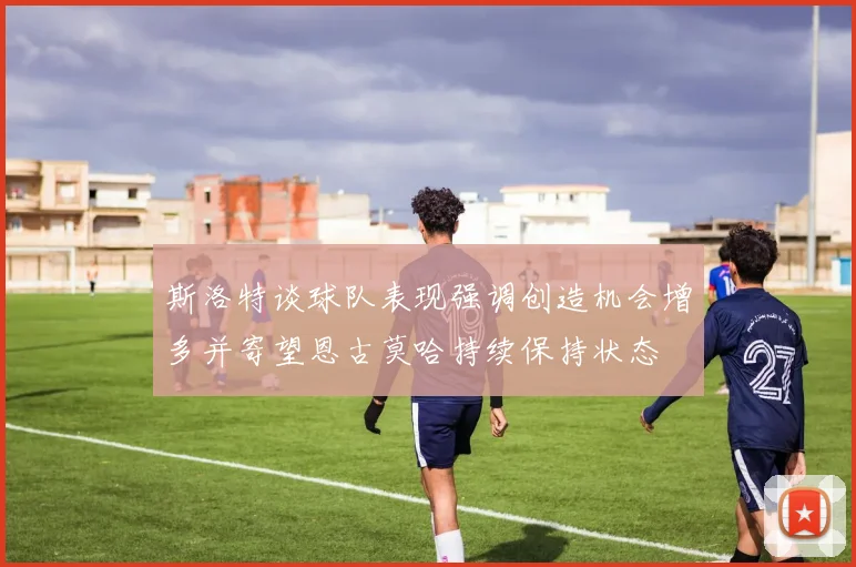 斯洛特谈球队表现强调创造机会增多并寄望恩古莫哈持续保持状态