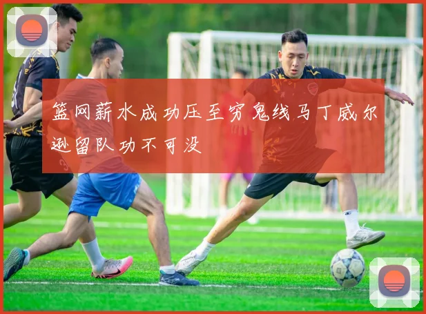 篮网薪水成功压至穷鬼线马丁威尔逊留队功不可没