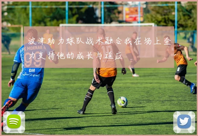 波津助力球队战术融合我在场上全力支持他的成长与适应