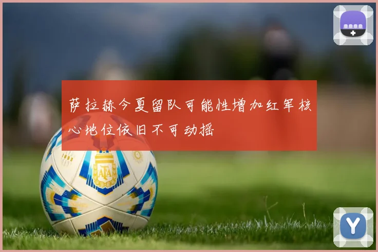 萨拉赫今夏留队可能性增加红军核心地位依旧不可动摇