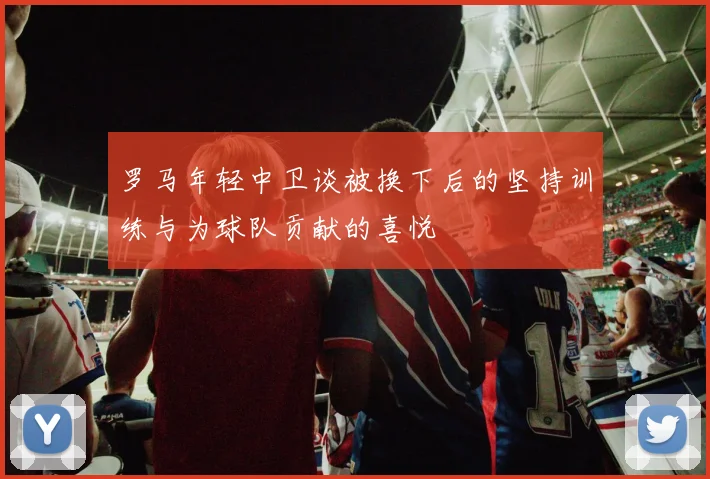 罗马年轻中卫谈被换下后的坚持训练与为球队贡献的喜悦