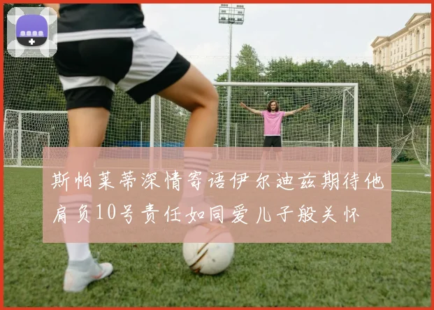 斯帕莱蒂深情寄语伊尔迪兹期待他肩负10号责任如同爱儿子般关怀