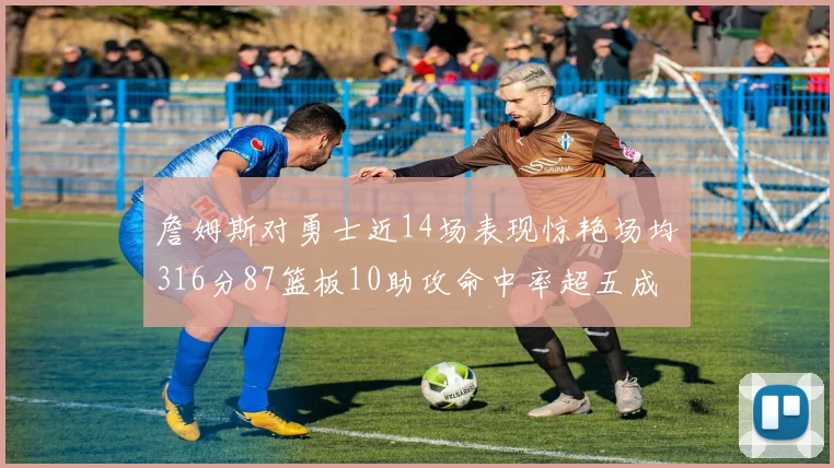 詹姆斯对勇士近14场表现惊艳场均316分87篮板10助攻命中率超五成