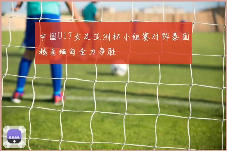 中国U17女足亚洲杯小组赛对阵泰国越南缅甸全力争胜
