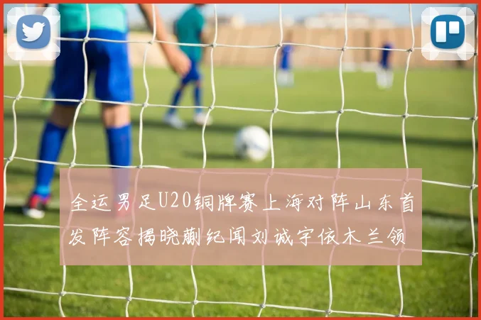 全运男足U20铜牌赛上海对阵山东首发阵容揭晓蒯纪闻刘诚宇依木兰领衔出战