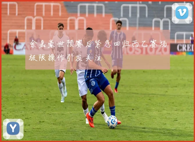 余嘉豪世预赛后紧急回归西乙赛场极限操作引发关注