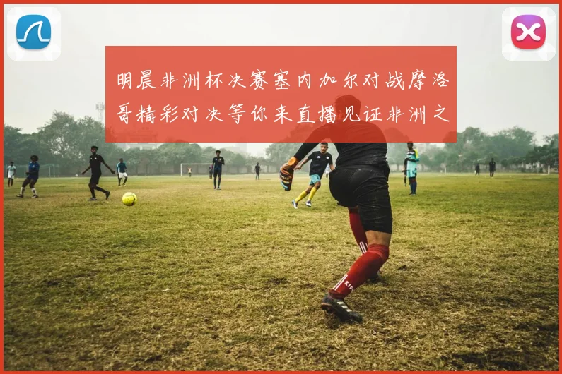 明晨非洲杯决赛塞内加尔对战摩洛哥精彩对决等你来直播见证非洲之王的诞生