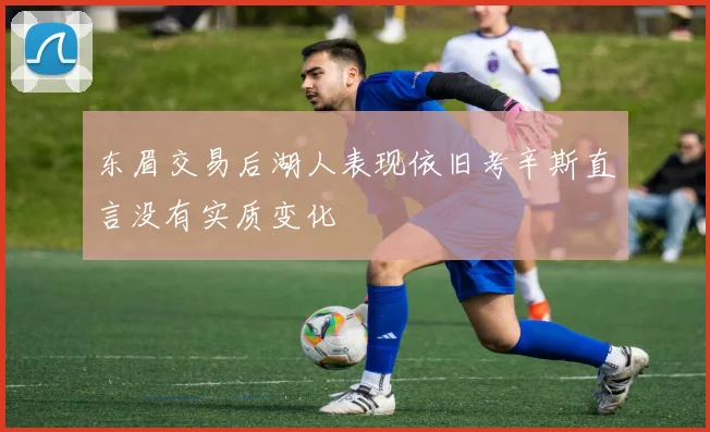东眉交易后湖人表现依旧考辛斯直言没有实质变化