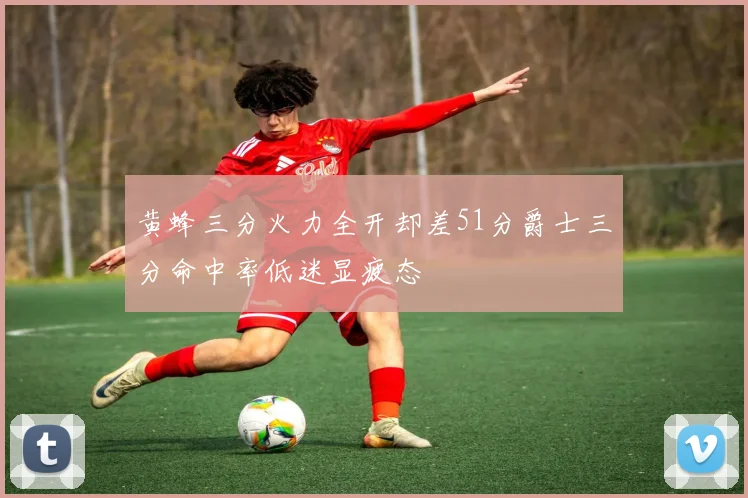 黄蜂三分火力全开却差51分爵士三分命中率低迷显疲态