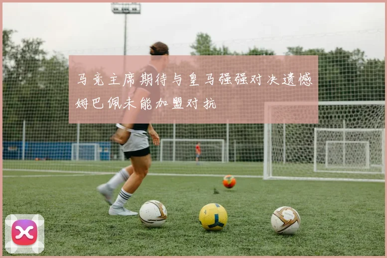 马竞主席期待与皇马强强对决遗憾姆巴佩未能加盟对抗
