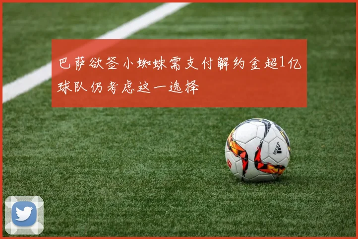 巴萨欲签小蜘蛛需支付解约金超1亿球队仍考虑这一选择