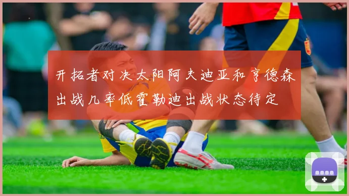 开拓者对决太阳阿夫迪亚和亨德森出战几率低霍勒迪出战状态待定