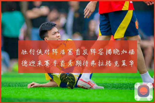 独行侠对阵活塞首发阵容揭晓加福德迎来赛季首秀期待弗拉格克莱华盛顿克里斯蒂表现