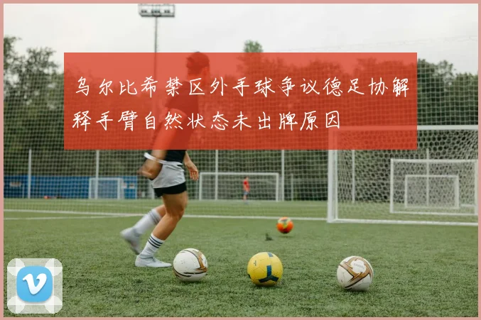 乌尔比希禁区外手球争议德足协解释手臂自然状态未出牌原因