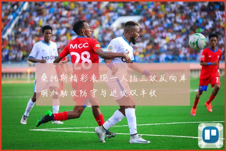 桑托斯精彩表现一人挡三敌反向库明加助攻防守与进攻双丰收