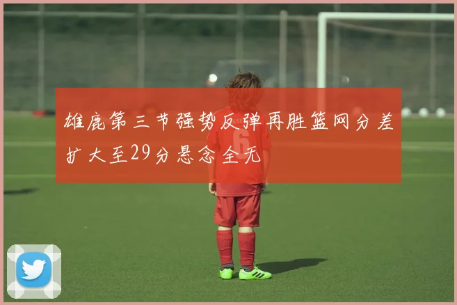 雄鹿第三节强势反弹再胜篮网分差扩大至29分悬念全无