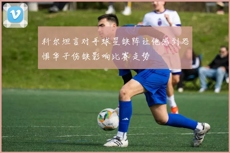 科尔坦言对手球星缺阵让他感到恐惧华子伤缺影响比赛走势