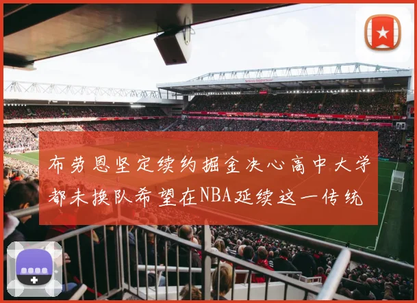 布劳恩坚定续约掘金决心高中大学都未换队希望在NBA延续这一传统