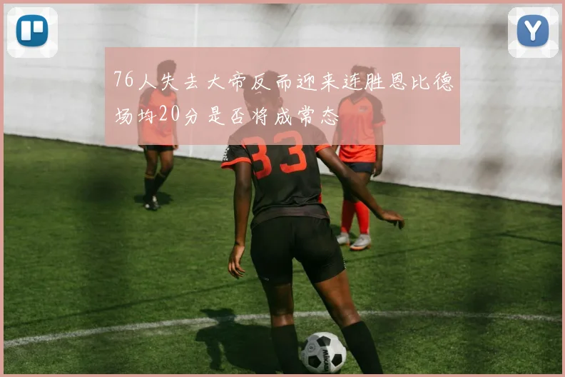 76人失去大帝反而迎来连胜恩比德场均20分是否将成常态