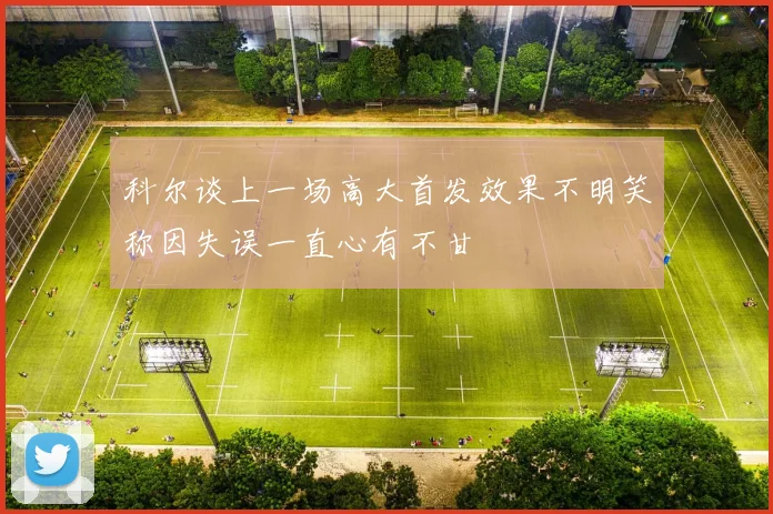 科尔谈上一场高大首发效果不明笑称因失误一直心有不甘