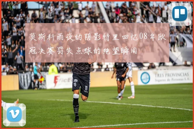 莫斯科雨夜的阴影特里回忆08年欧冠决赛罚失点球的绝望瞬间