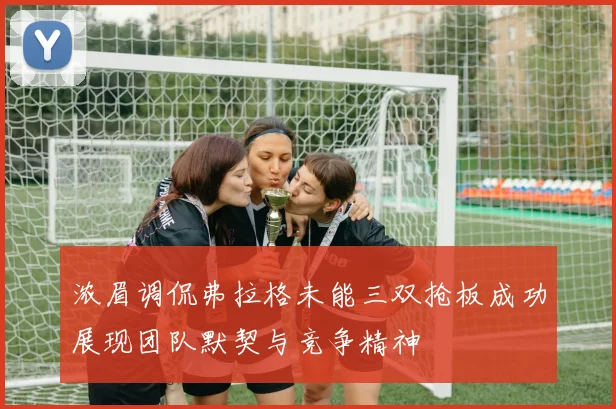 浓眉调侃弗拉格未能三双抢板成功展现团队默契与竞争精神