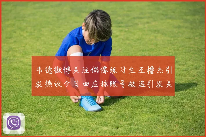 韦德微博关注偶像练习生王橹杰引发热议今日回应称账号被盗引发关注
